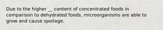 Due to the higher __ content of concentrated foods in comparison to dehydrated foods, microorganisms are able to grow and cause spoilage.