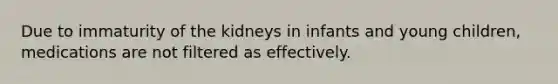 Due to immaturity of the kidneys in infants and young children, medications are not filtered as effectively.