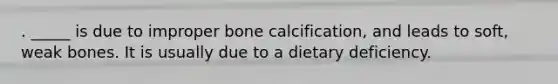 . _____ is due to improper bone calcification, and leads to soft, weak bones. It is usually due to a dietary deficiency.