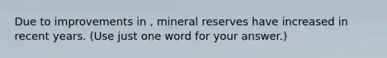 Due to improvements in , mineral reserves have increased in recent years. (Use just one word for your answer.)