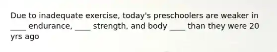 Due to inadequate exercise, today's preschoolers are weaker in ____ endurance, ____ strength, and body ____ than they were 20 yrs ago