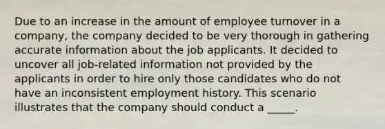 Due to an increase in the amount of employee turnover in a company, the company decided to be very thorough in gathering accurate information about the job applicants. It decided to uncover all job-related information not provided by the applicants in order to hire only those candidates who do not have an inconsistent employment history. This scenario illustrates that the company should conduct a _____.