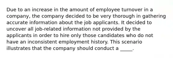 ​Due to an increase in the amount of employee turnover in a company, the company decided to be very thorough in gathering accurate information about the job applicants. It decided to uncover all job-related information not provided by the applicants in order to hire only those candidates who do not have an inconsistent employment history. This scenario illustrates that the company should conduct a _____.