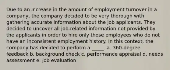 Due to an increase in the amount of employment turnover in a company, the company decided to be very thorough with gathering accurate information about the job applicants. They decided to uncover all job-related information not provided by the applicants in order to hire only those employees who do not have an inconsistent employment history. In this context, the company has decided to perform a _____. a. 360-degree feedback b. background check c. performance appraisal d. needs assessment e. job evaluation