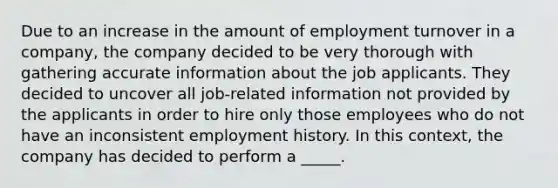 Due to an increase in the amount of employment turnover in a company, the company decided to be very thorough with gathering accurate information about the job applicants. They decided to uncover all job-related information not provided by the applicants in order to hire only those employees who do not have an inconsistent employment history. In this context, the company has decided to perform a _____.