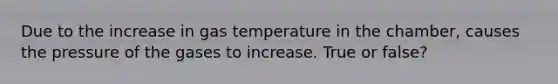 Due to the increase in gas temperature in the chamber, causes the pressure of the gases to increase. True or false?