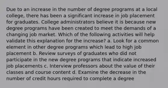 Due to an increase in the number of degree programs at a local college, there has been a significant increase in job placement for graduates. College administrators believe it is because new degree programs have been created to meet the demands of a changing job market. Which of the following activities will help validate this explanation for the increase? a. Look for a common element in other degree programs which lead to high job placement b. Review surveys of graduates who did not participate in the new degree programs that indicate increased job placements c. Interview professors about the value of their classes and course content d. Examine the decrease in the number of credit hours required to complete a degree