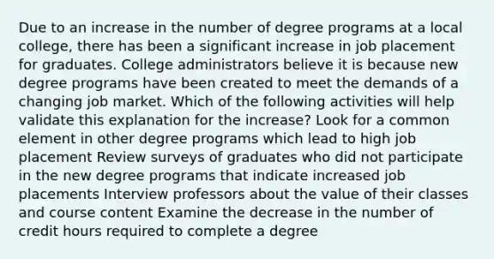 Due to an increase in the number of degree programs at a local college, there has been a significant increase in job placement for graduates. College administrators believe it is because new degree programs have been created to meet the demands of a changing job market. Which of the following activities will help validate this explanation for the increase? Look for a common element in other degree programs which lead to high job placement Review surveys of graduates who did not participate in the new degree programs that indicate increased job placements Interview professors about the value of their classes and course content Examine the decrease in the number of credit hours required to complete a degree