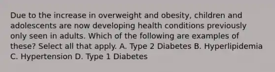 Due to the increase in overweight and obesity, children and adolescents are now developing health conditions previously only seen in adults. Which of the following are examples of these? Select all that apply. A. Type 2 Diabetes B. Hyperlipidemia C. Hypertension D. Type 1 Diabetes