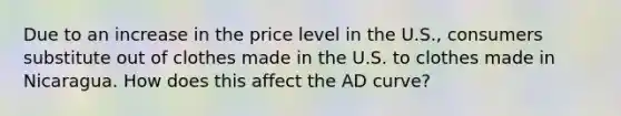 Due to an increase in the price level in the U.S., consumers substitute out of clothes made in the U.S. to clothes made in Nicaragua. How does this affect the AD curve?