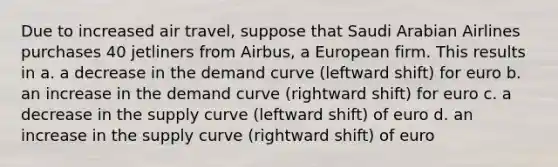 Due to increased air travel, suppose that Saudi Arabian Airlines purchases 40 jetliners from Airbus, a European firm. This results in​ a. ​a decrease in the demand curve (leftward shift) for euro b. ​an increase in the demand curve (rightward shift) for euro c. ​a decrease in the supply curve (leftward shift) of euro d. ​an increase in the supply curve (rightward shift) of euro