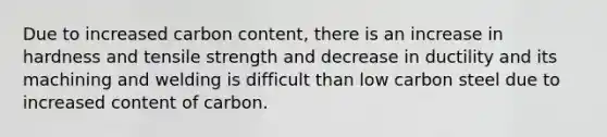 Due to increased carbon content, there is an increase in hardness and tensile strength and decrease in ductility and its machining and welding is difficult than low carbon steel due to increased content of carbon.