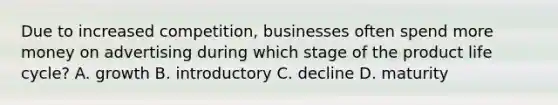 Due to increased competition, businesses often spend more money on advertising during which stage of the product life cycle? A. growth B. introductory C. decline D. maturity