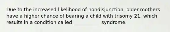 Due to the increased likelihood of nondisjunction, older mothers have a higher chance of bearing a child with trisomy 21, which results in a condition called ___________ syndrome.