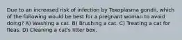 Due to an increased risk of infection by Toxoplasma gondii, which of the following would be best for a pregnant woman to avoid doing? A) Washing a cat. B) Brushing a cat. C) Treating a cat for fleas. D) Cleaning a cat's litter box.