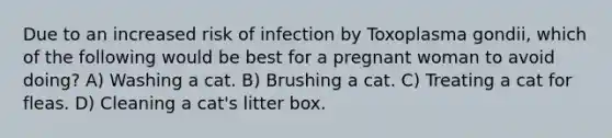 Due to an increased risk of infection by Toxoplasma gondii, which of the following would be best for a pregnant woman to avoid doing? A) Washing a cat. B) Brushing a cat. C) Treating a cat for fleas. D) Cleaning a cat's litter box.