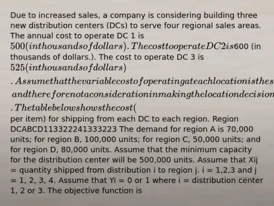 Due to increased sales, a company is considering building three new distribution centers (DCs) to serve four regional sales areas. The annual cost to operate DC 1 is 500 (in thousands of dollars). The cost to operate DC 2 is600 (in thousands of dollars.). The cost to operate DC 3 is 525 (in thousands of dollars). Assume that the variable cost of operating at each location is the same, and therefore not a consideration in making the location decision. The table below shows the cost ( per item) for shipping from each DC to each region. Region DCABCD113322241333223 The demand for region A is 70,000 units; for region B, 100,000 units; for region C, 50,000 units; and for region D, 80,000 units. Assume that the minimum capacity for the distribution center will be 500,000 units. Assume that Xij = quantity shipped from distribution i to region j. i = 1,2,3 and j = 1, 2, 3, 4. Assume that Yi = 0 or 1 where i = distribution center 1, 2 or 3. The objective function is