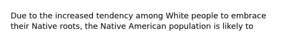 Due to the increased tendency among White people to embrace their Native roots, the Native American population is likely to