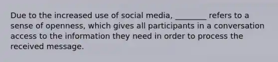 Due to the increased use of social​ media, ________ refers to a sense of​ openness, which gives all participants in a conversation access to the information they need in order to process the received message.