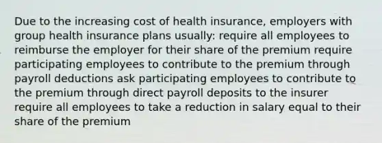 Due to the increasing cost of health insurance, employers with group health insurance plans usually: require all employees to reimburse the employer for their share of the premium require participating employees to contribute to the premium through payroll deductions ask participating employees to contribute to the premium through direct payroll deposits to the insurer require all employees to take a reduction in salary equal to their share of the premium