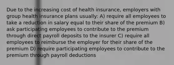 Due to the increasing cost of health insurance, employers with group health insurance plans usually: A) require all employees to take a reduction in salary equal to their share of the premium B) ask participating employees to contribute to the premium through direct payroll deposits to the insurer C) require all employees to reimburse the employer for their share of the premium D) require participating employees to contribute to the premium through payroll deductions