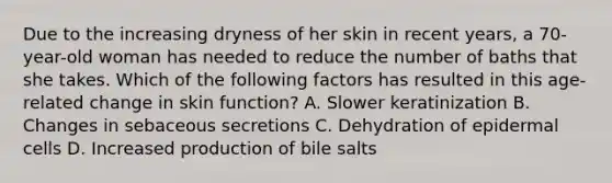 Due to the increasing dryness of her skin in recent years, a 70-year-old woman has needed to reduce the number of baths that she takes. Which of the following factors has resulted in this age-related change in skin function? A. Slower keratinization B. Changes in sebaceous secretions C. Dehydration of epidermal cells D. Increased production of bile salts