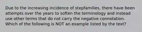 Due to the increasing incidence of stepfamilies, there have been attempts over the years to soften the terminology and instead use other terms that do not carry the negative connotation. Which of the following is NOT an example listed by the text?