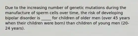 Due to the increasing number of genetic mutations during the manufacture of sperm cells over time, the risk of developing bipolar disorder is _____ for children of older men (over 45 years when their children were born) than children of young men (20-24 years).