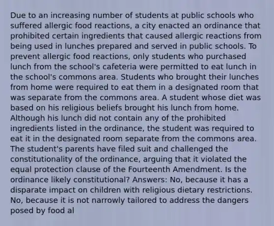 Due to an increasing number of students at public schools who suffered allergic food reactions, a city enacted an ordinance that prohibited certain ingredients that caused allergic reactions from being used in lunches prepared and served in public schools. To prevent allergic food reactions, only students who purchased lunch from the school's cafeteria were permitted to eat lunch in the school's commons area. Students who brought their lunches from home were required to eat them in a designated room that was separate from the commons area. A student whose diet was based on his religious beliefs brought his lunch from home. Although his lunch did not contain any of the prohibited ingredients listed in the ordinance, the student was required to eat it in the designated room separate from the commons area. The student's parents have filed suit and challenged the constitutionality of the ordinance, arguing that it violated the equal protection clause of the Fourteenth Amendment. Is the ordinance likely constitutional? Answers: No, because it has a disparate impact on children with religious dietary restrictions. No, because it is not narrowly tailored to address the dangers posed by food al