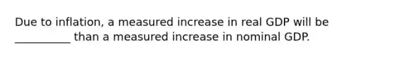 Due to inflation, a measured increase in real GDP will be __________ than a measured increase in nominal GDP.