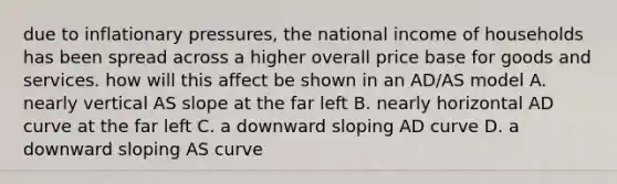 due to inflationary pressures, the national income of households has been spread across a higher overall price base for goods and services. how will this affect be shown in an AD/AS model A. nearly vertical AS slope at the far left B. nearly horizontal AD curve at the far left C. a downward sloping AD curve D. a downward sloping AS curve