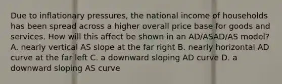 Due to inflationary pressures, the national income of households has been spread across a higher overall price base for goods and services. How will this affect be shown in an AD/ASAD/AS model? A. nearly vertical AS slope at the far right B. nearly horizontal AD curve at the far left C. a downward sloping AD curve D. a downward sloping AS curve