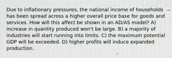 Due to inflationary pressures, the national income of households has been spread across a higher overall price base for goods and services. How will this affect be shown in an AD/AS model? A) increase in quantity produced won't be large. B) a majority of industries will start running into limits. C) the maximum potential GDP will be exceeded. D) higher profits will induce expanded production.