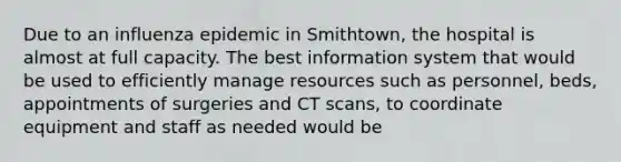 Due to an influenza epidemic in Smithtown, the hospital is almost at full capacity. The best information system that would be used to efficiently manage resources such as personnel, beds, appointments of surgeries and CT scans, to coordinate equipment and staff as needed would be