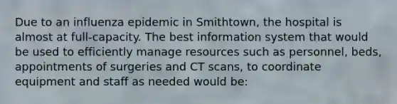 Due to an influenza epidemic in Smithtown, the hospital is almost at full-capacity. The best information system that would be used to efficiently manage resources such as personnel, beds, appointments of surgeries and CT scans, to coordinate equipment and staff as needed would be: