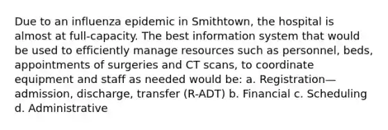 Due to an influenza epidemic in Smithtown, the hospital is almost at full-capacity. The best information system that would be used to efficiently manage resources such as personnel, beds, appointments of surgeries and CT scans, to coordinate equipment and staff as needed would be: a. Registration—admission, discharge, transfer (R-ADT) b. Financial c. Scheduling d. Administrative