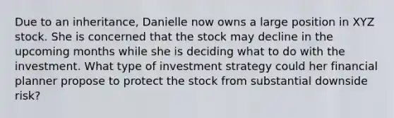 Due to an inheritance, Danielle now owns a large position in XYZ stock. She is concerned that the stock may decline in the upcoming months while she is deciding what to do with the investment. What type of investment strategy could her financial planner propose to protect the stock from substantial downside risk?