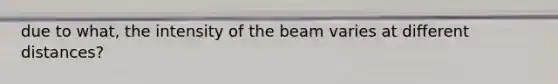 due to what, the intensity of the beam varies at different distances?