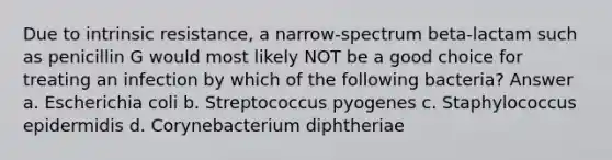 Due to intrinsic resistance, a narrow-spectrum beta-lactam such as penicillin G would most likely NOT be a good choice for treating an infection by which of the following bacteria? Answer a. Escherichia coli b. Streptococcus pyogenes c. Staphylococcus epidermidis d. Corynebacterium diphtheriae