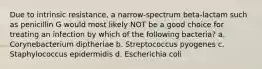 Due to intrinsic resistance, a narrow-spectrum beta-lactam such as penicillin G would most likely NOT be a good choice for treating an infection by which of the following bacteria? a. Corynebacterium diptheriae b. Streptococcus pyogenes c. Staphylococcus epidermidis d. Escherichia coli