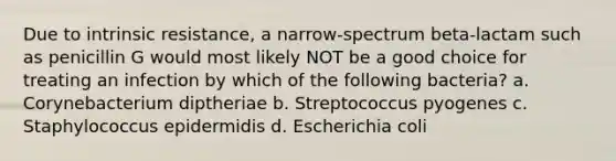 Due to intrinsic resistance, a narrow-spectrum beta-lactam such as penicillin G would most likely NOT be a good choice for treating an infection by which of the following bacteria? a. Corynebacterium diptheriae b. Streptococcus pyogenes c. Staphylococcus epidermidis d. Escherichia coli