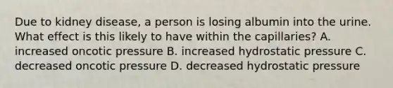 Due to kidney disease, a person is losing albumin into the urine. What effect is this likely to have within the capillaries? A. increased oncotic pressure B. increased hydrostatic pressure C. decreased oncotic pressure D. decreased hydrostatic pressure