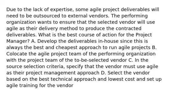 Due to the lack of expertise, some agile project deliverables will need to be outsourced to external vendors. The performing organization wants to ensure that the selected vendor will use agile as their delivery method to produce the contracted deliverables. What is the best course of action for the Project Manager? A. Develop the deliverables in-house since this is always the best and cheapest approach to run agile projects B. Colocate the agile project team of the performing organization with the project team of the to-be-selected vendor C. ln the source selection criteria, specify that the vendor must use agile as their project management approach D. Select the vendor based on the best technical approach and lowest cost and set up agile training for the vendor