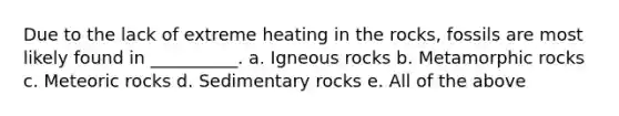 Due to the lack of extreme heating in the rocks, fossils are most likely found in __________. a. Igneous rocks b. Metamorphic rocks c. Meteoric rocks d. Sedimentary rocks e. All of the above