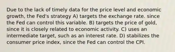 Due to the lack of timely data for the price level and economic growth, the Fed's strategy A) targets the exchange rate. since the Fed can control this variable. B) targets the price of gold, since it is closely related to economic activity. C) uses an intermediate target, such as an interest rate. D) stabilizes the consumer price index, since the Fed can control the CPI.