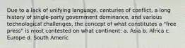 Due to a lack of unifying language, centuries of conflict, a long history of single-party government dominance, and various technological challenges, the concept of what constitutes a "free press" is most contested on what continent: a. Asia b. Africa c. Europe d. South Americ