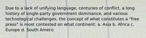 Due to a lack of unifying language, centuries of conflict, a long history of single-party government dominance, and various technological challenges, the concept of what constitutes a "free press" is most contested on what continent: a. Asia b. Africa c. Europe d. South Americ