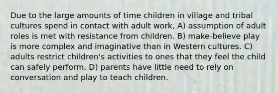 Due to the large amounts of time children in village and tribal cultures spend in contact with adult work, A) assumption of adult roles is met with resistance from children. B) make-believe play is more complex and imaginative than in Western cultures. C) adults restrict children's activities to ones that they feel the child can safely perform. D) parents have little need to rely on conversation and play to teach children.