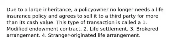 Due to a large inheritance, a policyowner no longer needs a life insurance policy and agrees to sell it to a third party for <a href='https://www.questionai.com/knowledge/keWHlEPx42-more-than' class='anchor-knowledge'>more than</a> its cash value. This type of transaction is called a 1. Modified endowment contract. 2. Life settlement. 3. Brokered arrangement. 4. Stranger-originated life arrangement.