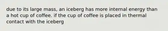 due to its large mass, an iceberg has more internal energy than a hot cup of coffee. if the cup of coffee is placed in thermal contact with the iceberg